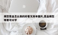 模型菜品怎么做的好看又简单图片,菜品模型哪里可以学