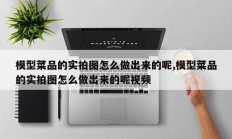 模型菜品的实拍图怎么做出来的呢,模型菜品的实拍图怎么做出来的呢视频
